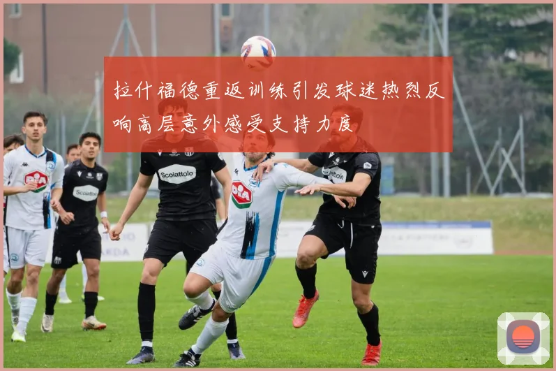 拉什福德重返训练引发球迷热烈反响高层意外感受支持力度